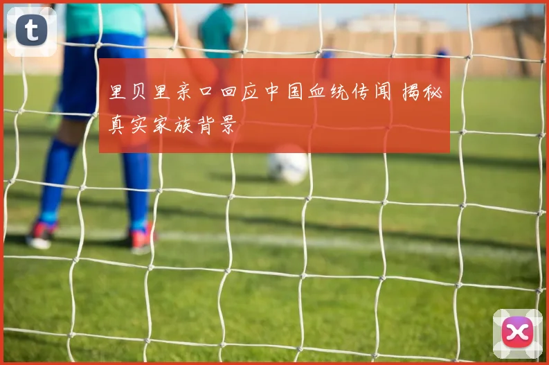 里贝里亲口回应中国血统传闻 揭秘真实家族背景