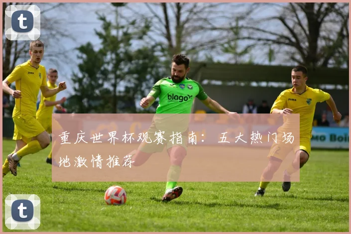 重庆世界杯观赛指南:五大热门场地激情推荐