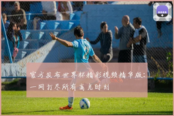 官方发布世界杯精彩视频精华版：一网打尽所有高光时刻