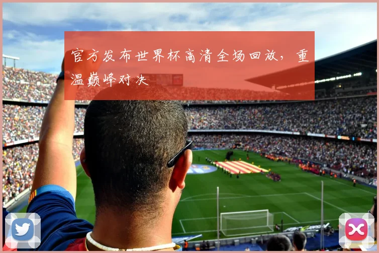 官方发布世界杯高清全场回放，重温巅峰对决