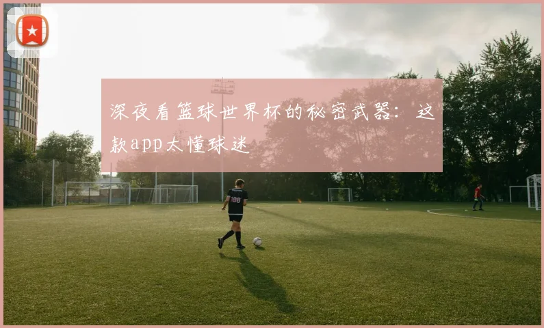 深夜看篮球世界杯的秘密武器：这款app太懂球迷
