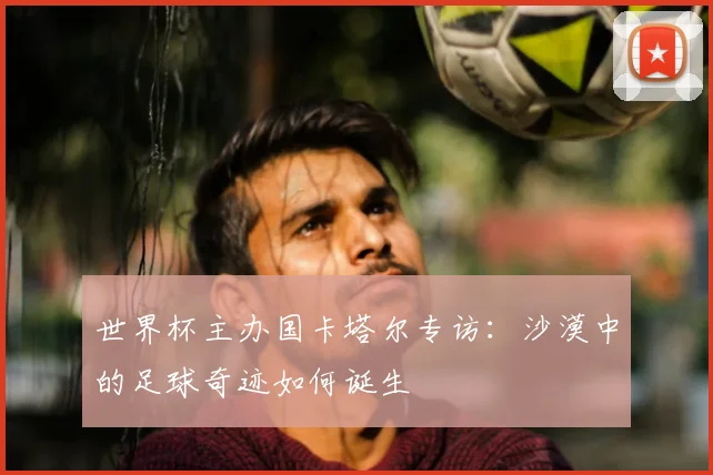 世界杯主办国卡塔尔专访:沙漠中的足球奇迹如何诞生
