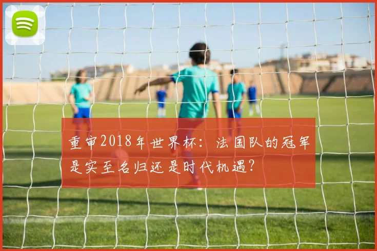 重审2018年世界杯：法国队的冠军是实至名归还是时代机遇？