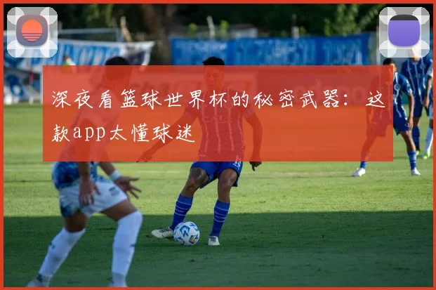 深夜看篮球世界杯的秘密武器：这款app太懂球迷