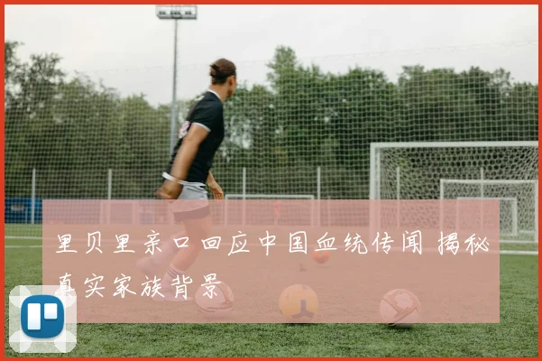 里贝里亲口回应中国血统传闻 揭秘真实家族背景