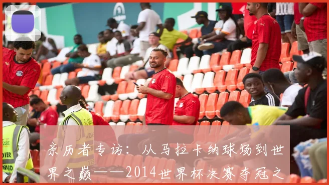 亲历者专访：从马拉卡纳球场到世界之巅——2014世界杯决赛夺冠之路全回顾