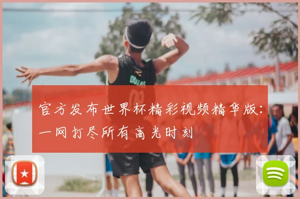 官方发布世界杯精彩视频精华版：一网打尽所有高光时刻