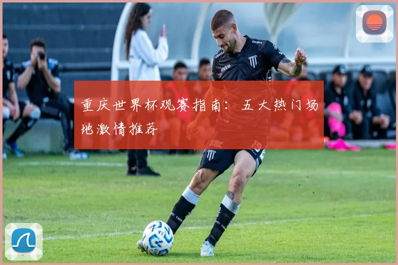 重庆世界杯观赛指南：五大热门场地激情推荐