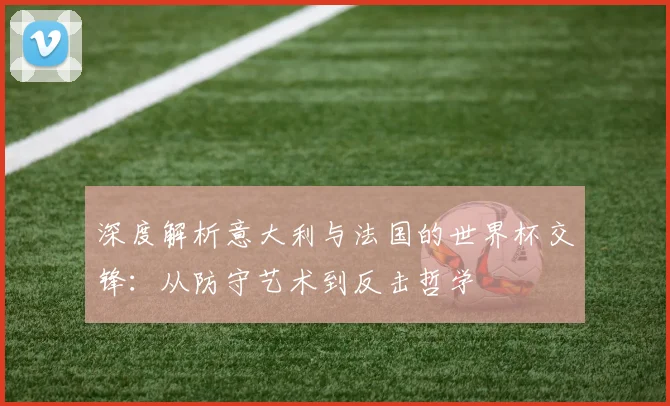 深度解析意大利与法国的世界杯交锋：从防守艺术到反击哲学