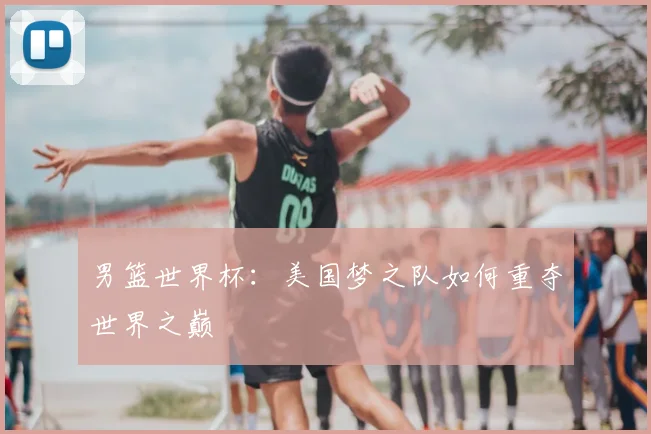 男篮世界杯：美国梦之队如何重夺世界之巅