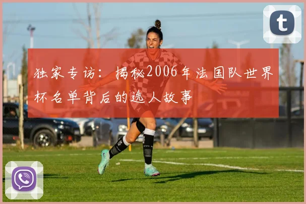 独家专访：揭秘2006年法国队世界杯名单背后的选人故事