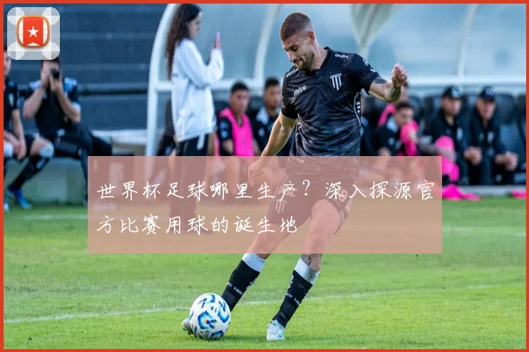 世界杯足球哪里生产？深入探源官方比赛用球的诞生地