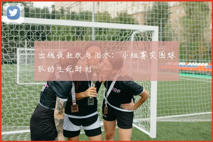 出线夜狂欢与泪水：小组赛突围球队的生死时刻