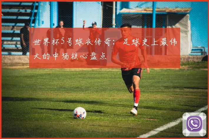 世界杯5号球衣传奇：足球史上最伟大的中场核心盘点