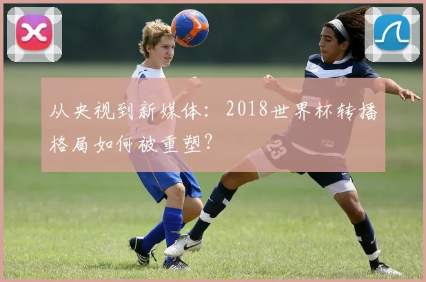 从央视到新媒体：2018世界杯转播格局如何被重塑？