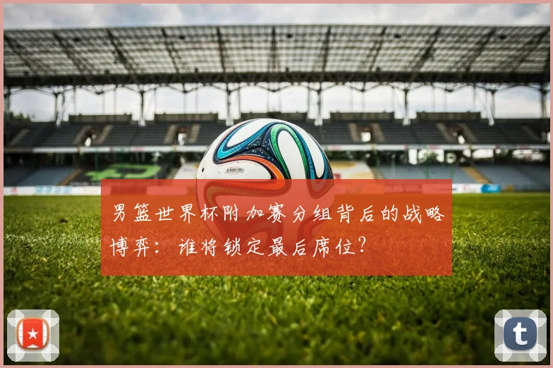 男篮世界杯附加赛分组背后的战略博弈：谁将锁定最后席位？