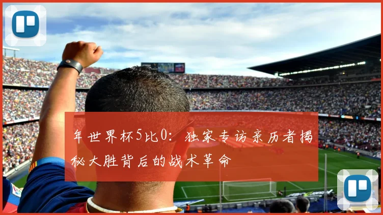 年世界杯5比0：独家专访亲历者揭秘大胜背后的战术革命