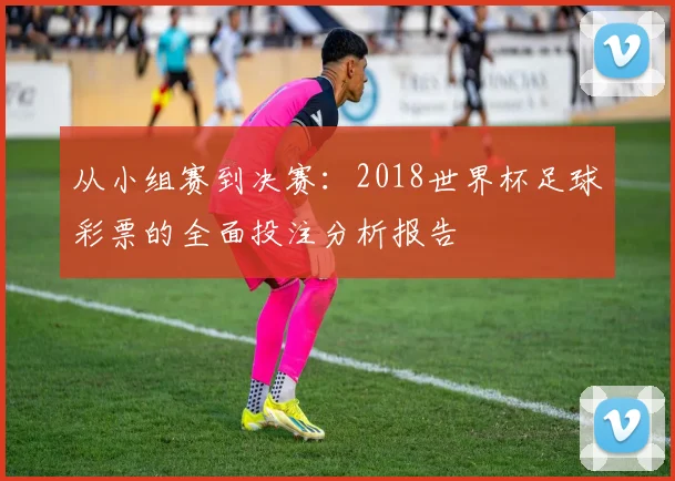 从小组赛到决赛：2018世界杯足球彩票的全面投注分析报告