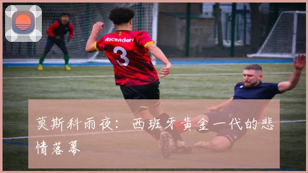 莫斯科雨夜：西班牙黄金一代的悲情落幕