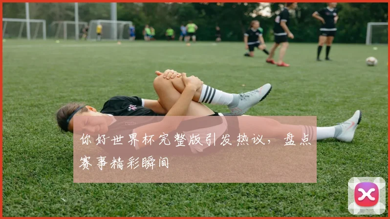 你好世界杯完整版引发热议，盘点赛事精彩瞬间