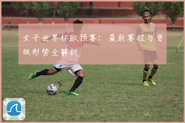 女子世界杯欧预赛：最新赛程与晋级形势全解析