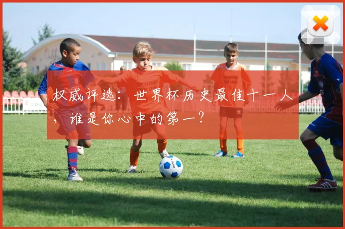 权威评选：世界杯历史最佳十一人，谁是你心中的第一？