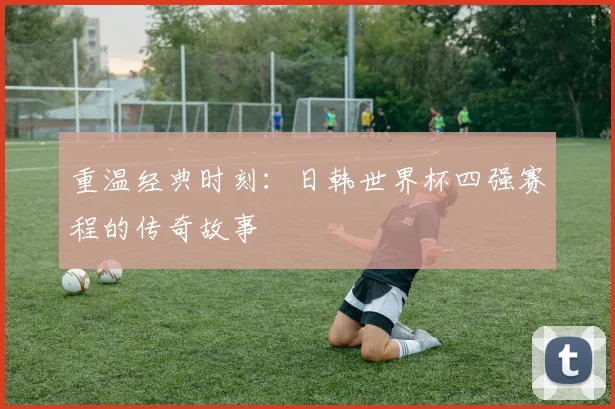 重温经典时刻：日韩世界杯四强赛程的传奇故事