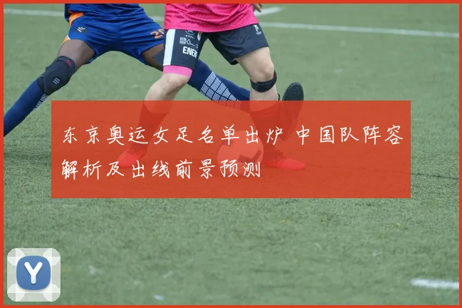 东京奥运女足名单出炉 中国队阵容解析及出线前景预测