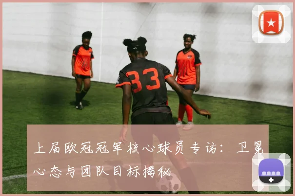 上届欧冠冠军核心球员专访：卫冕心态与团队目标揭秘