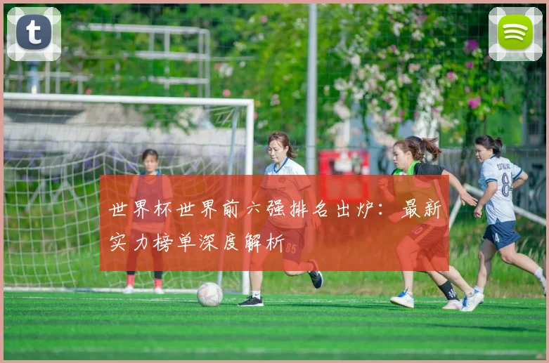 世界杯世界前六强排名出炉：最新实力榜单深度解析