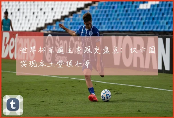 世界杯东道主夺冠史盘点：仅六国实现本土登顶壮举