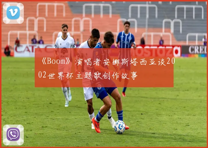 《Boom》演唱者安娜斯塔西亚谈2002世界杯主题歌创作故事