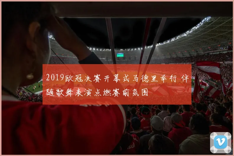 2019欧冠决赛开幕式马德里举行 伴随歌舞表演点燃赛前氛围