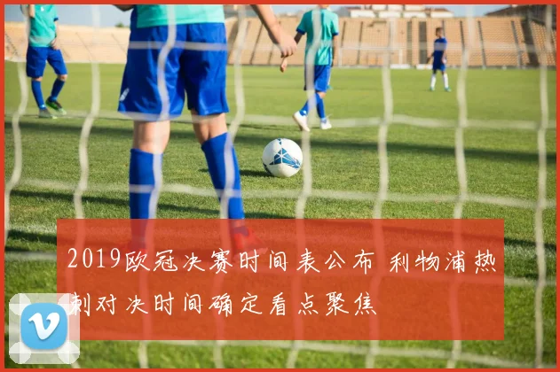2019欧冠决赛时间表公布 利物浦热刺对决时间确定看点聚焦
