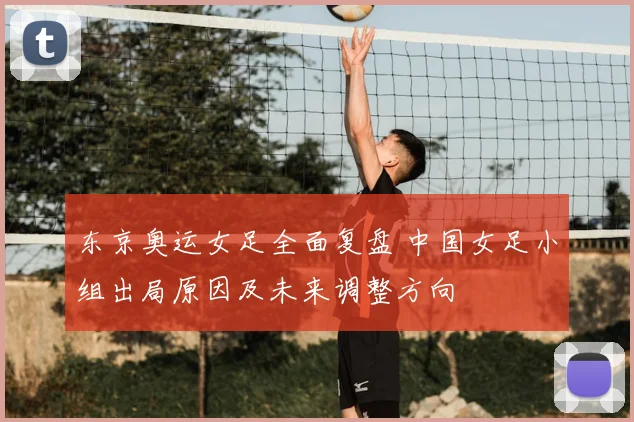 东京奥运女足全面复盘 中国女足小组出局原因及未来调整方向